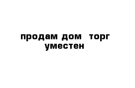 продам дом  торг уместен 